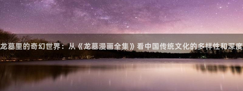 喵趣漫画官网ios：龙墓里的奇幻世界：从《龙墓漫画全集》看中国传统文化的多样性和深度