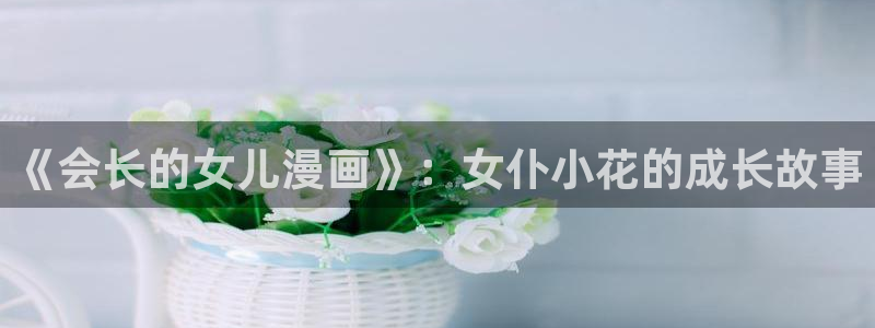 喵趣漫画正版官方：《会长的女儿漫画》：女仆小花的成长故事